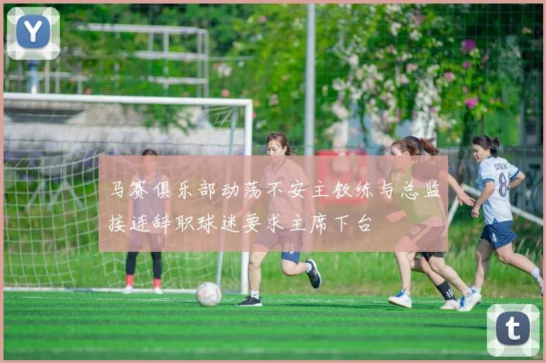 马赛俱乐部动荡不安主教练与总监接连辞职球迷要求主席下台