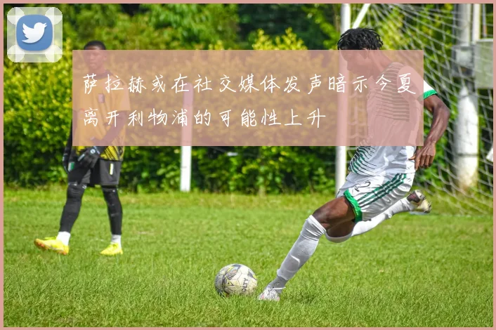 萨拉赫或在社交媒体发声暗示今夏离开利物浦的可能性上升