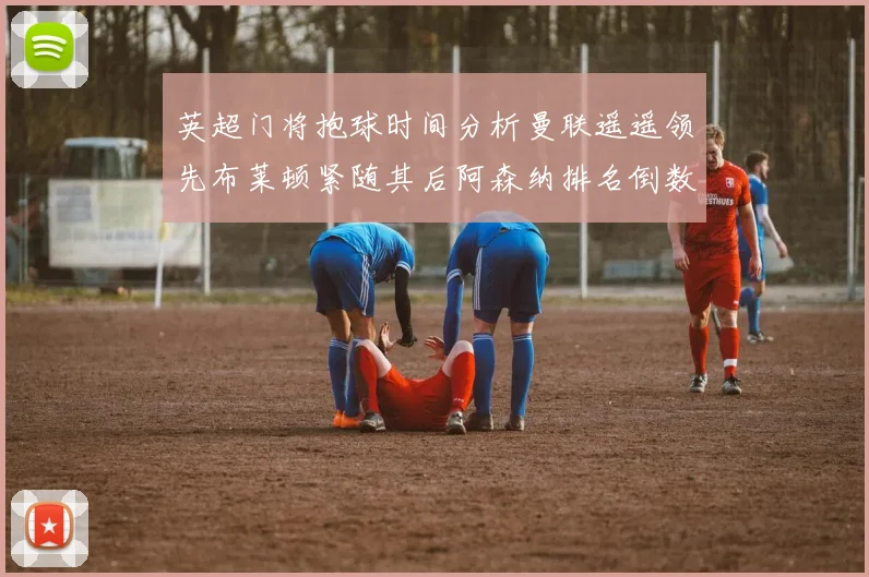 英超门将抱球时间分析曼联遥遥领先布莱顿紧随其后阿森纳排名倒数第三