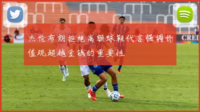 杰伦布朗拒绝高额球鞋代言强调价值观超越金钱的重要性