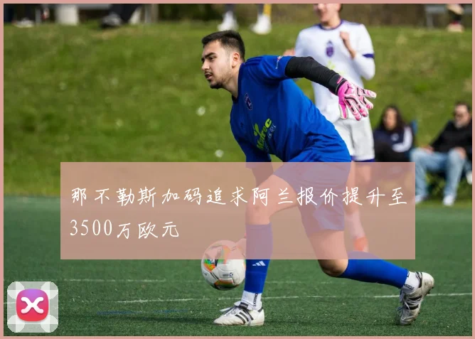 那不勒斯加码追求阿兰报价提升至3500万欧元