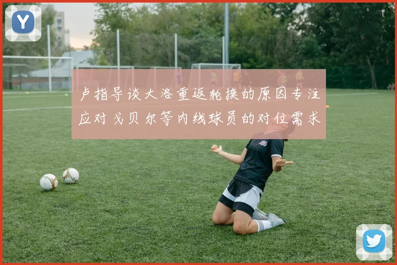 卢指导谈大洛重返轮换的原因专注应对戈贝尔等内线球员的对位需求调整