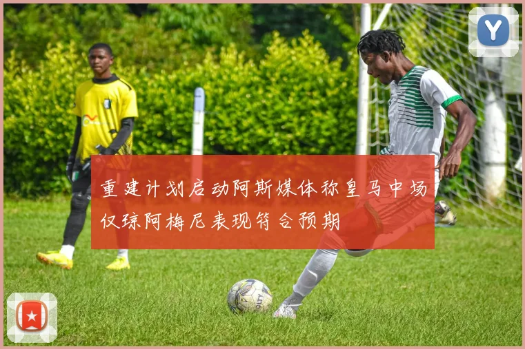 重建计划启动阿斯媒体称皇马中场仅琼阿梅尼表现符合预期