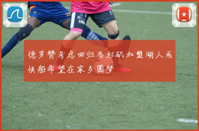 德罗赞考虑回归洛杉矶加盟湖人或快船希望在家乡圆梦