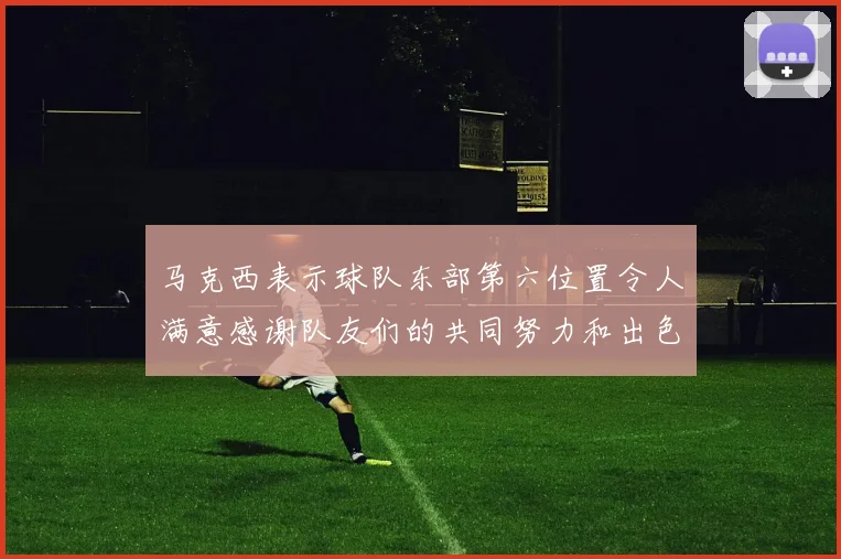 马克西表示球队东部第六位置令人满意感谢队友们的共同努力和出色表现