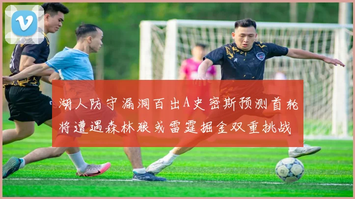 湖人防守漏洞百出A史密斯预测首轮将遭遇森林狼或雷霆掘金双重挑战
