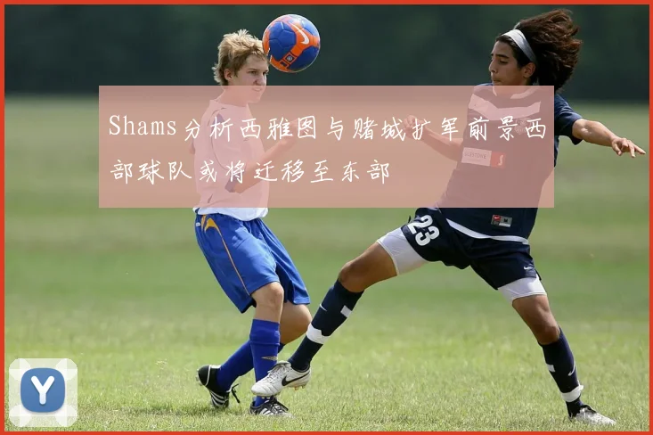 Shams分析西雅图与赌城扩军前景西部球队或将迁移至东部