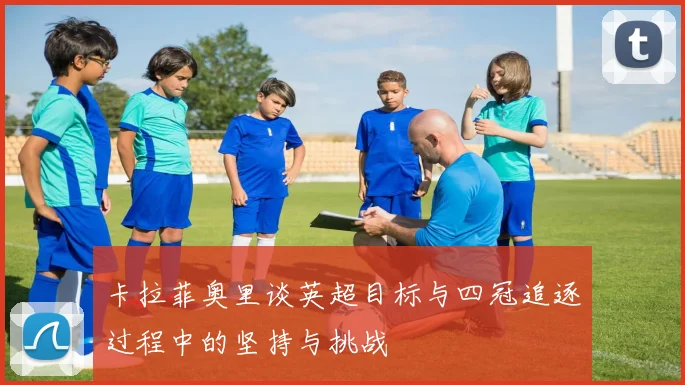 卡拉菲奥里谈英超目标与四冠追逐过程中的坚持与挑战