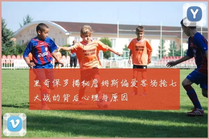 里奇保罗揭秘詹姆斯偏爱客场抢七大战的背后心理与原因