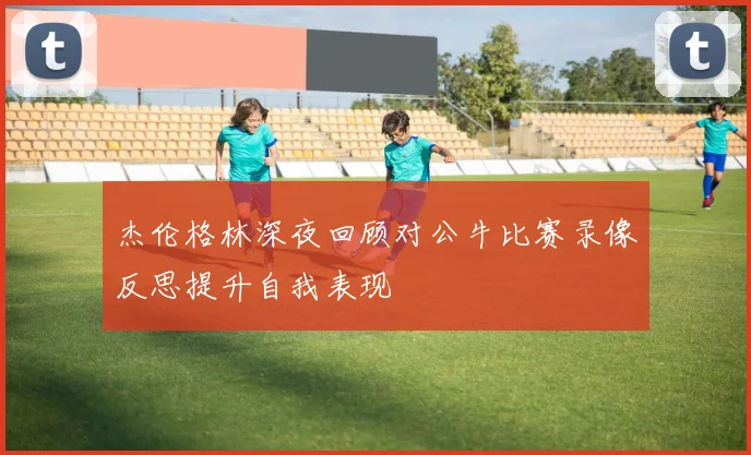 杰伦格林深夜回顾对公牛比赛录像反思提升自我表现