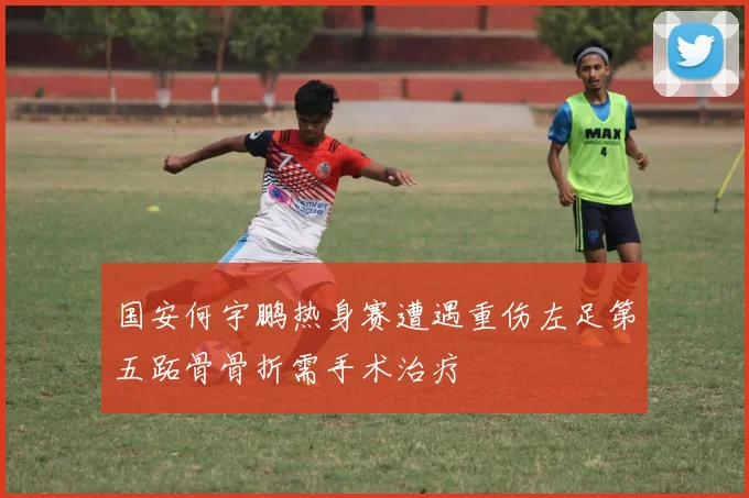国安何宇鹏热身赛遭遇重伤左足第五跖骨骨折需手术治疗