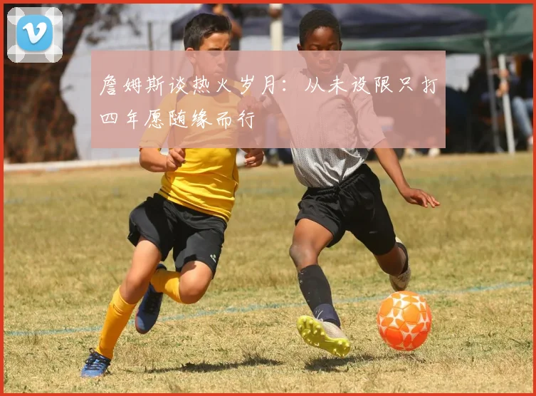 詹姆斯谈热火岁月：从未设限只打四年愿随缘而行