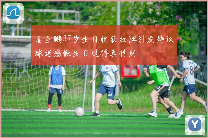 姜至鹏37岁生日收获红牌引发热议球迷感慨生日过得真特别