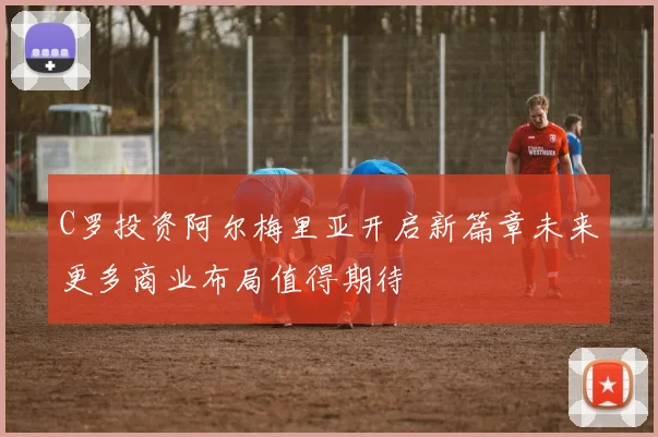 C罗投资阿尔梅里亚开启新篇章未来更多商业布局值得期待