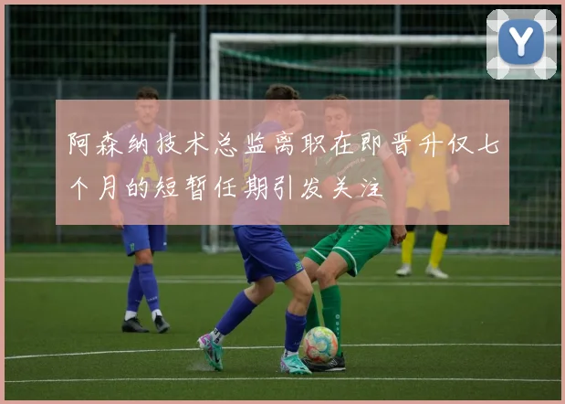 阿森纳技术总监离职在即晋升仅七个月的短暂任期引发关注