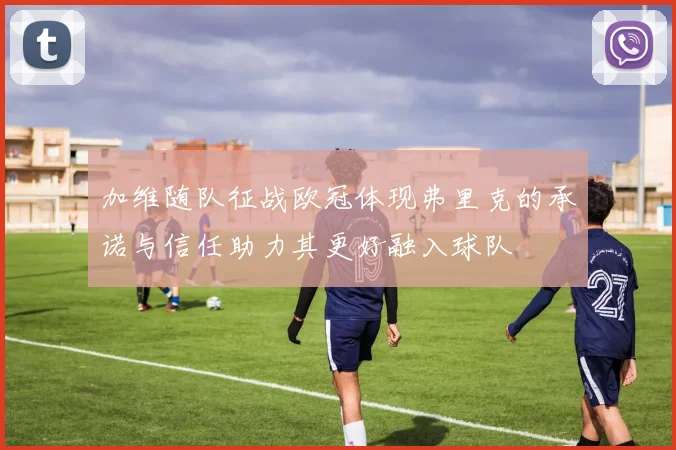 加维随队征战欧冠体现弗里克的承诺与信任助力其更好融入球队
