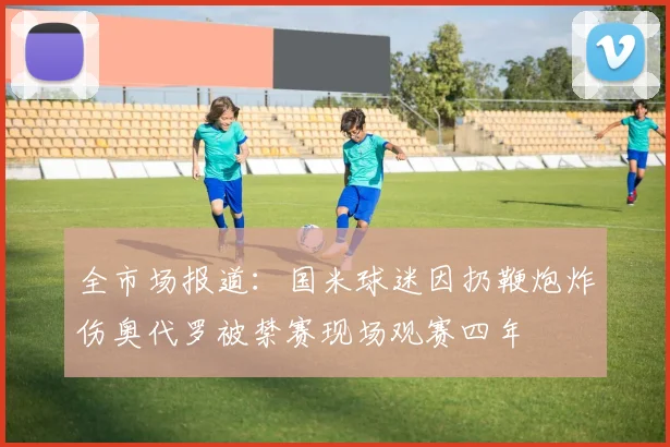 全市场报道：国米球迷因扔鞭炮炸伤奥代罗被禁赛现场观赛四年