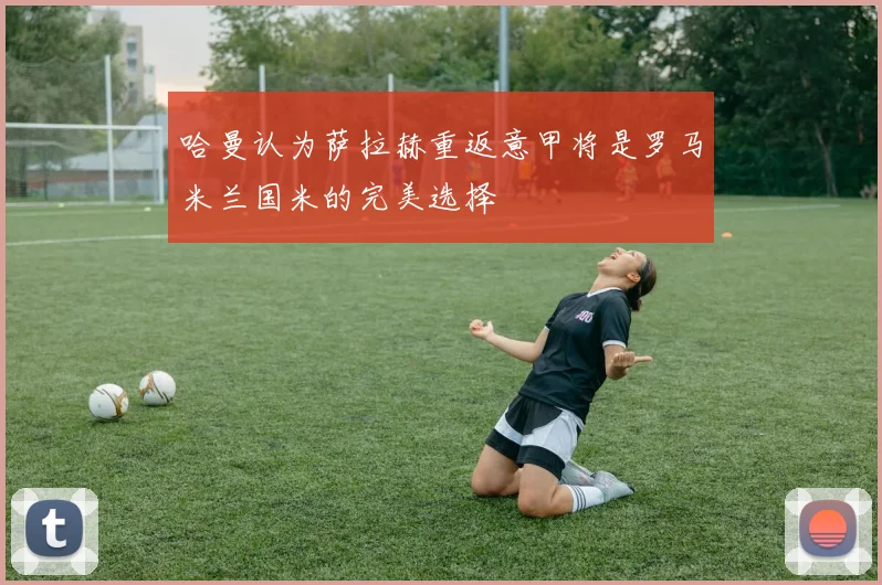 哈曼认为萨拉赫重返意甲将是罗马米兰国米的完美选择