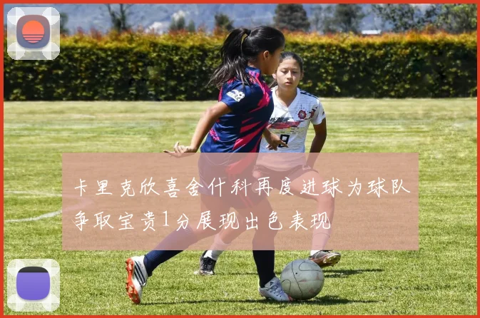 卡里克欣喜舍什科再度进球为球队争取宝贵1分展现出色表现