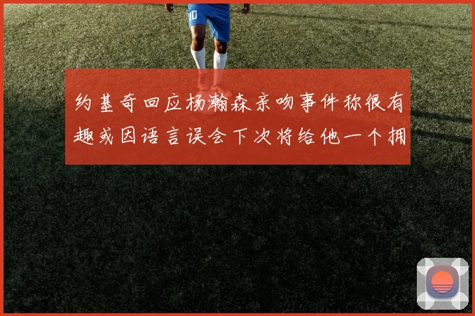 约基奇回应杨瀚森亲吻事件称很有趣或因语言误会下次将给他一个拥抱