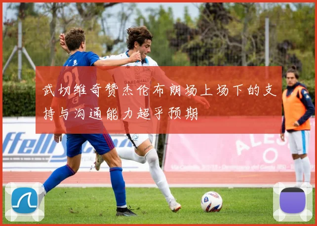 武切维奇赞杰伦布朗场上场下的支持与沟通能力超乎预期