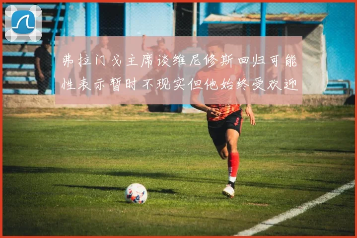 弗拉门戈主席谈维尼修斯回归可能性表示暂时不现实但他始终受欢迎