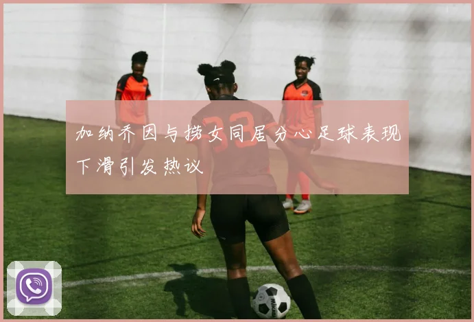 加纳乔因与捞女同居分心足球表现下滑引发热议